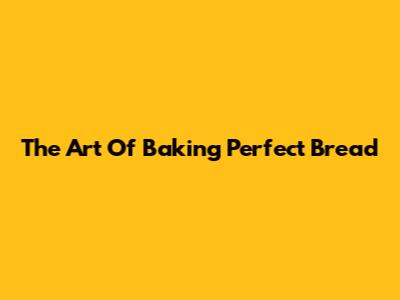 The Art Of Baking Perfect Bread