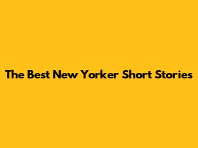 The Best New Yorker Short Stories
