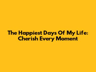 The Happiest Days Of My Life: Cherish Every Moment