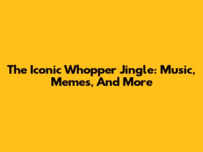 The Iconic Whopper Jingle: Music, Memes, And More