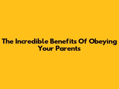 The Incredible Benefits Of Obeying Your Parents
