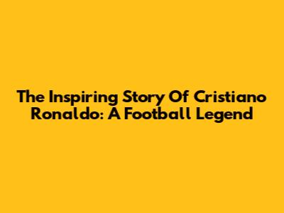 The Inspiring Story Of Cristiano Ronaldo: A Football Legend