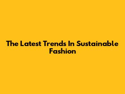 The Latest Trends In Sustainable Fashion