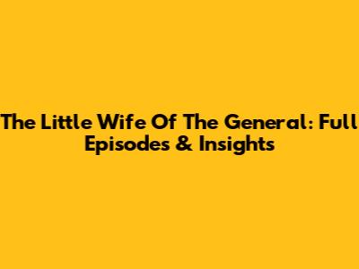 The Little Wife Of The General: Full Episodes & Insights