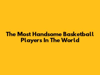 The Most Handsome Basketball Players In The World