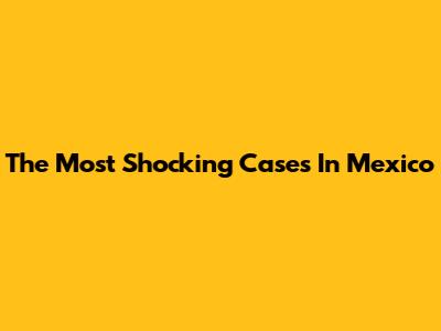 The Most Shocking Cases In Mexico