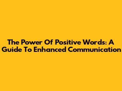 The Power Of Positive Words: A Guide To Enhanced Communication