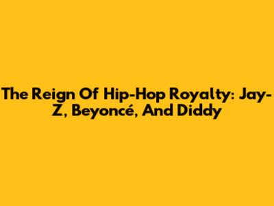 The Reign Of Hip-Hop Royalty: Jay-Z, Beyoncé, And Diddy