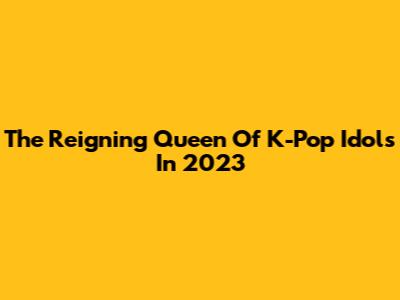 The Reigning Queen Of K-Pop Idols In 2023