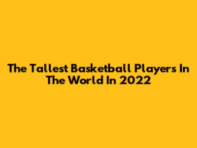 The Tallest Basketball Players In The World In 2022