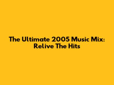 The Ultimate 2005 Music Mix: Relive The Hits