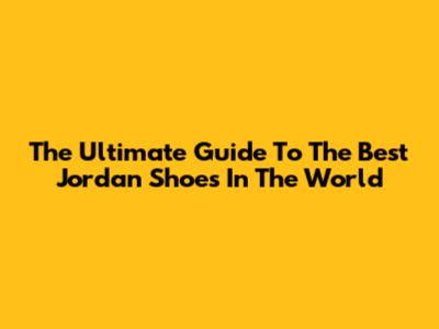 The Ultimate Guide To The Best Jordan Shoes In The World