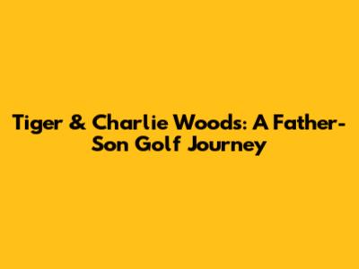 Tiger & Charlie Woods: A Father-Son Golf Journey