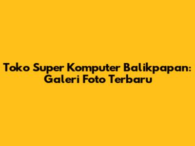 Toko Super Komputer Balikpapan: Galeri Foto Terbaru