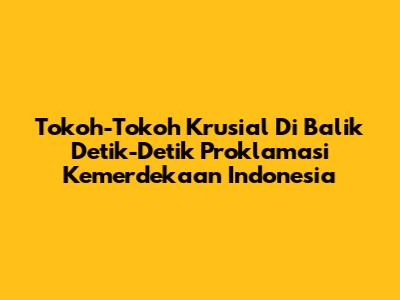 Tokoh-Tokoh Krusial Di Balik Detik-Detik Proklamasi Kemerdekaan Indonesia