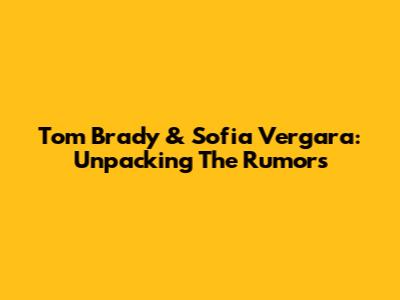 Tom Brady & Sofia Vergara: Unpacking The Rumors