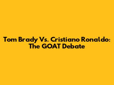 Tom Brady Vs. Cristiano Ronaldo: The GOAT Debate