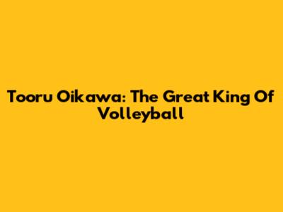 Tooru Oikawa: The Great King Of Volleyball