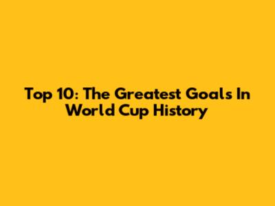 Top 10: The Greatest Goals In World Cup History