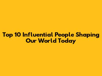 Top 10 Influential People Shaping Our World Today