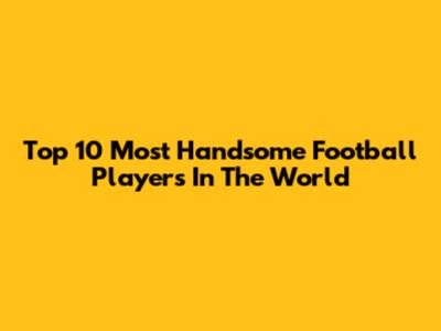 Top 10 Most Handsome Football Players In The World