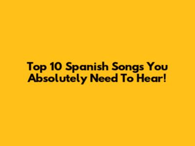 Top 10 Spanish Songs You Absolutely Need To Hear!