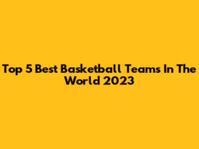Top 5 Best Basketball Teams In The World 2023