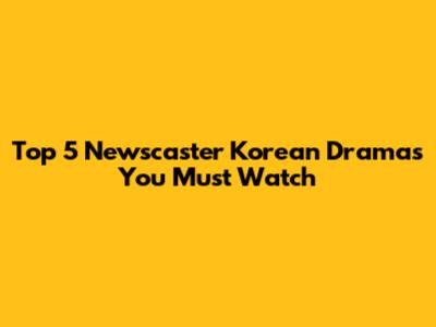 Top 5 Newscaster Korean Dramas You Must Watch