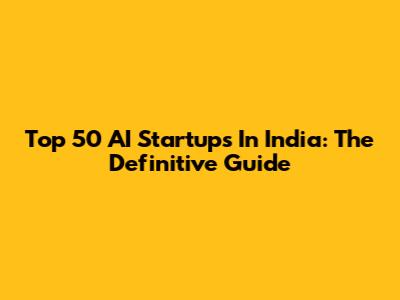 Top 50 AI Startups In India: The Definitive Guide