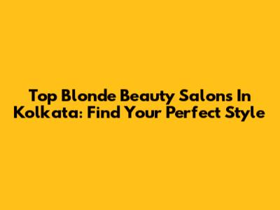 Top Blonde Beauty Salons In Kolkata: Find Your Perfect Style