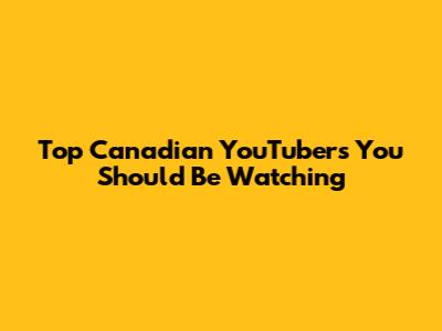 Top Canadian YouTubers You Should Be Watching
