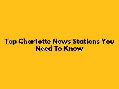 Top Charlotte News Stations You Need To Know