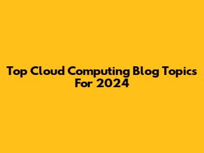 Top Cloud Computing Blog Topics For 2024