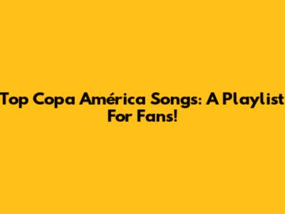 Top Copa América Songs: A Playlist For Fans!