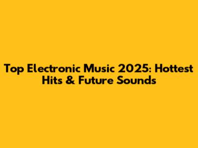 Top Electronic Music 2025: Hottest Hits & Future Sounds
