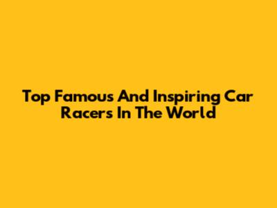 Top Famous And Inspiring Car Racers In The World