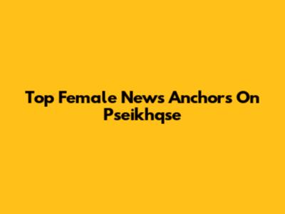Top Female News Anchors On Pseikhqse
