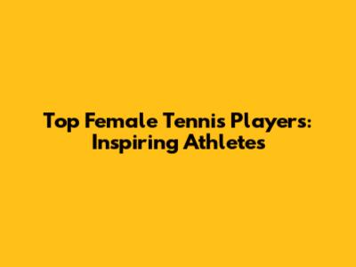Top Female Tennis Players: Inspiring Athletes