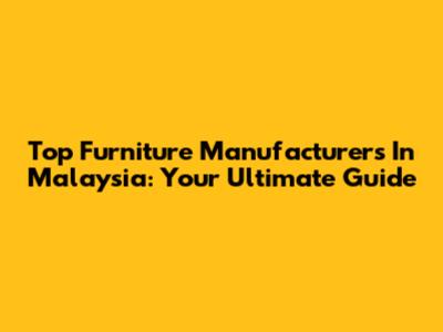 Top Furniture Manufacturers In Malaysia: Your Ultimate Guide