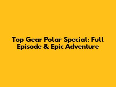 Top Gear Polar Special: Full Episode & Epic Adventure