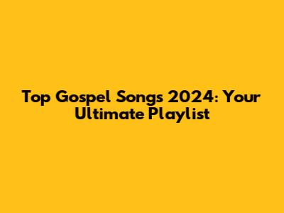 Top Gospel Songs 2024: Your Ultimate Playlist