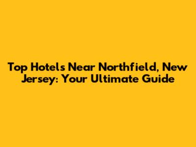Top Hotels Near Northfield, New Jersey: Your Ultimate Guide