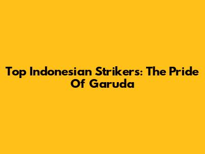 Top Indonesian Strikers: The Pride Of Garuda