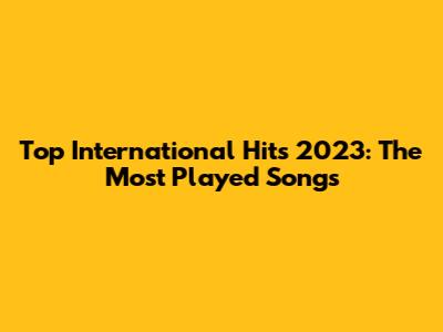 Top International Hits 2023: The Most Played Songs