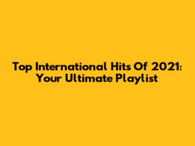 Top International Hits Of 2021: Your Ultimate Playlist