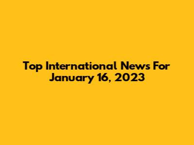 Top International News For January 16, 2023