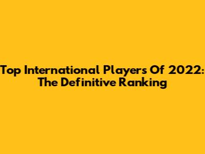 Top International Players Of 2022: The Definitive Ranking