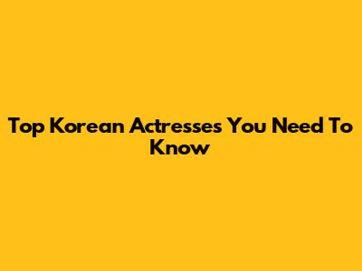 Top Korean Actresses You Need To Know