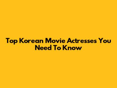 Top Korean Movie Actresses You Need To Know