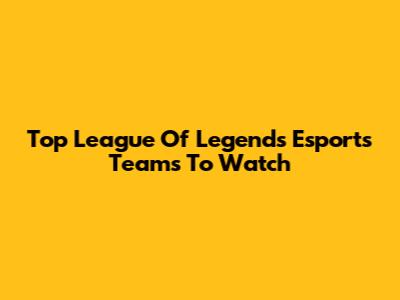 Top League Of Legends Esports Teams To Watch